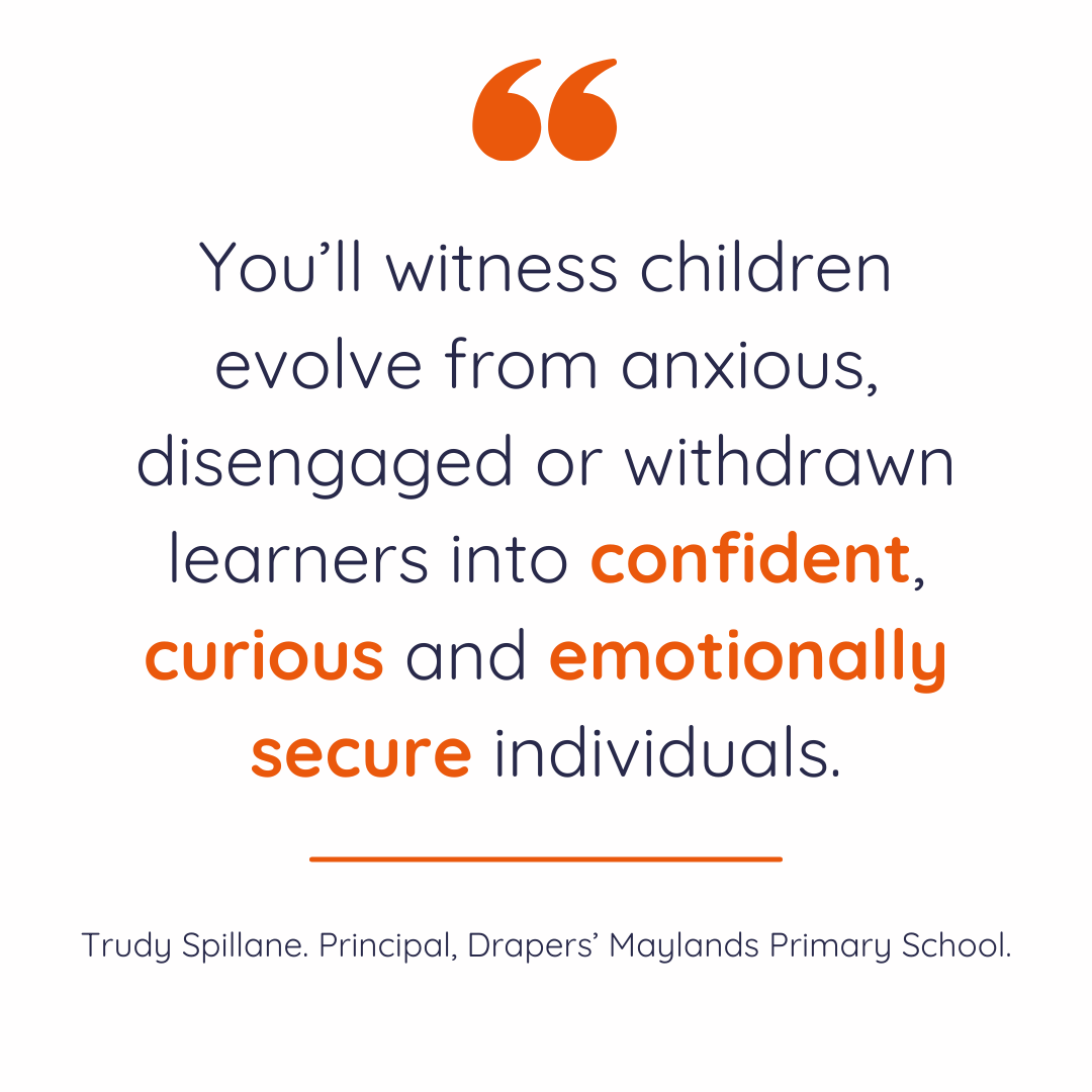 "You’ll witness children evolve from anxious, disengaged or withdrawn learners into confident, curious and emotionally secure individuals." Trudy Spillane. Principal, Drapers' Maylands Primary School.